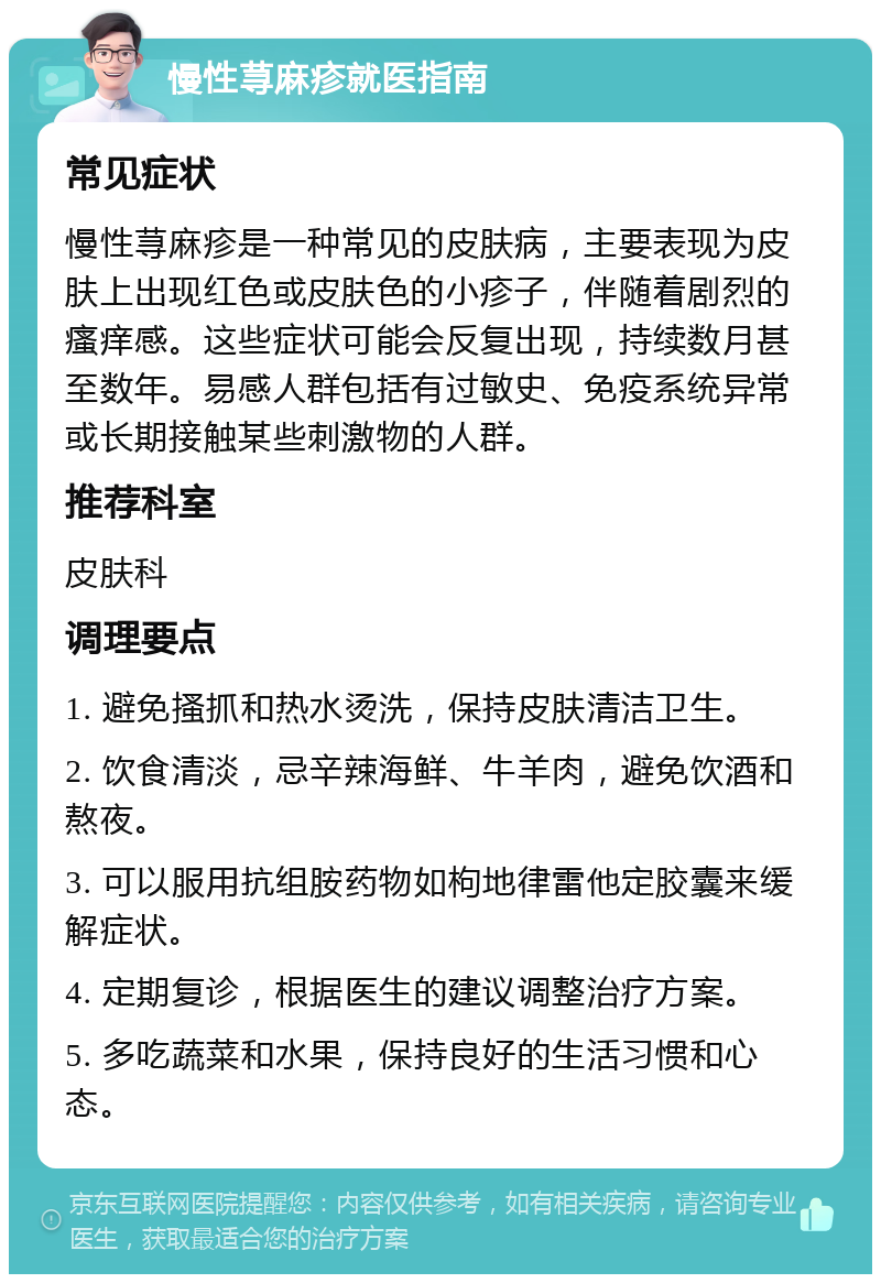 慢性荨麻疹就医指南 常见症状 慢性荨麻疹是一种常见的皮肤病，主要表现为皮肤上出现红色或皮肤色的小疹子，伴随着剧烈的瘙痒感。这些症状可能会反复出现，持续数月甚至数年。易感人群包括有过敏史、免疫系统异常或长期接触某些刺激物的人群。 推荐科室 皮肤科 调理要点 1. 避免搔抓和热水烫洗，保持皮肤清洁卫生。 2. 饮食清淡，忌辛辣海鲜、牛羊肉，避免饮酒和熬夜。 3. 可以服用抗组胺药物如枸地律雷他定胶囊来缓解症状。 4. 定期复诊，根据医生的建议调整治疗方案。 5. 多吃蔬菜和水果，保持良好的生活习惯和心态。