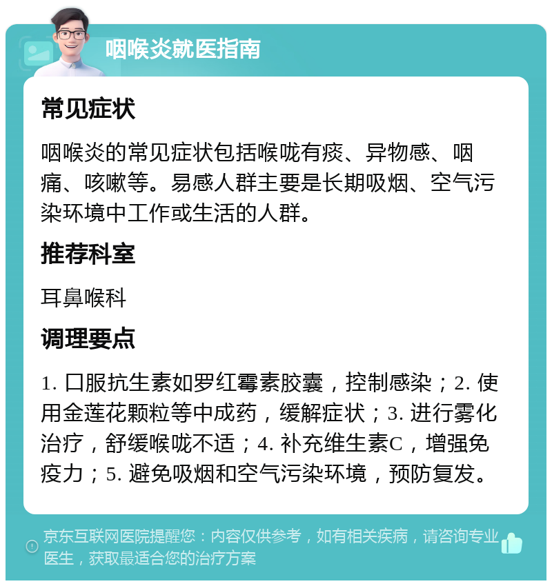 咽喉炎就医指南 常见症状 咽喉炎的常见症状包括喉咙有痰、异物感、咽痛、咳嗽等。易感人群主要是长期吸烟、空气污染环境中工作或生活的人群。 推荐科室 耳鼻喉科 调理要点 1. 口服抗生素如罗红霉素胶囊，控制感染；2. 使用金莲花颗粒等中成药，缓解症状；3. 进行雾化治疗，舒缓喉咙不适；4. 补充维生素C，增强免疫力；5. 避免吸烟和空气污染环境，预防复发。