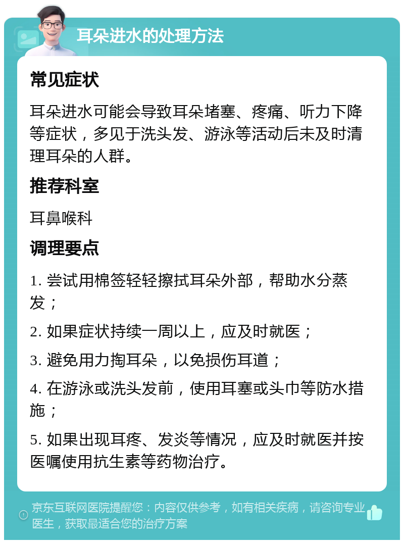 耳朵进水的处理方法 常见症状 耳朵进水可能会导致耳朵堵塞、疼痛、听力下降等症状，多见于洗头发、游泳等活动后未及时清理耳朵的人群。 推荐科室 耳鼻喉科 调理要点 1. 尝试用棉签轻轻擦拭耳朵外部，帮助水分蒸发； 2. 如果症状持续一周以上，应及时就医； 3. 避免用力掏耳朵，以免损伤耳道； 4. 在游泳或洗头发前，使用耳塞或头巾等防水措施； 5. 如果出现耳疼、发炎等情况，应及时就医并按医嘱使用抗生素等药物治疗。