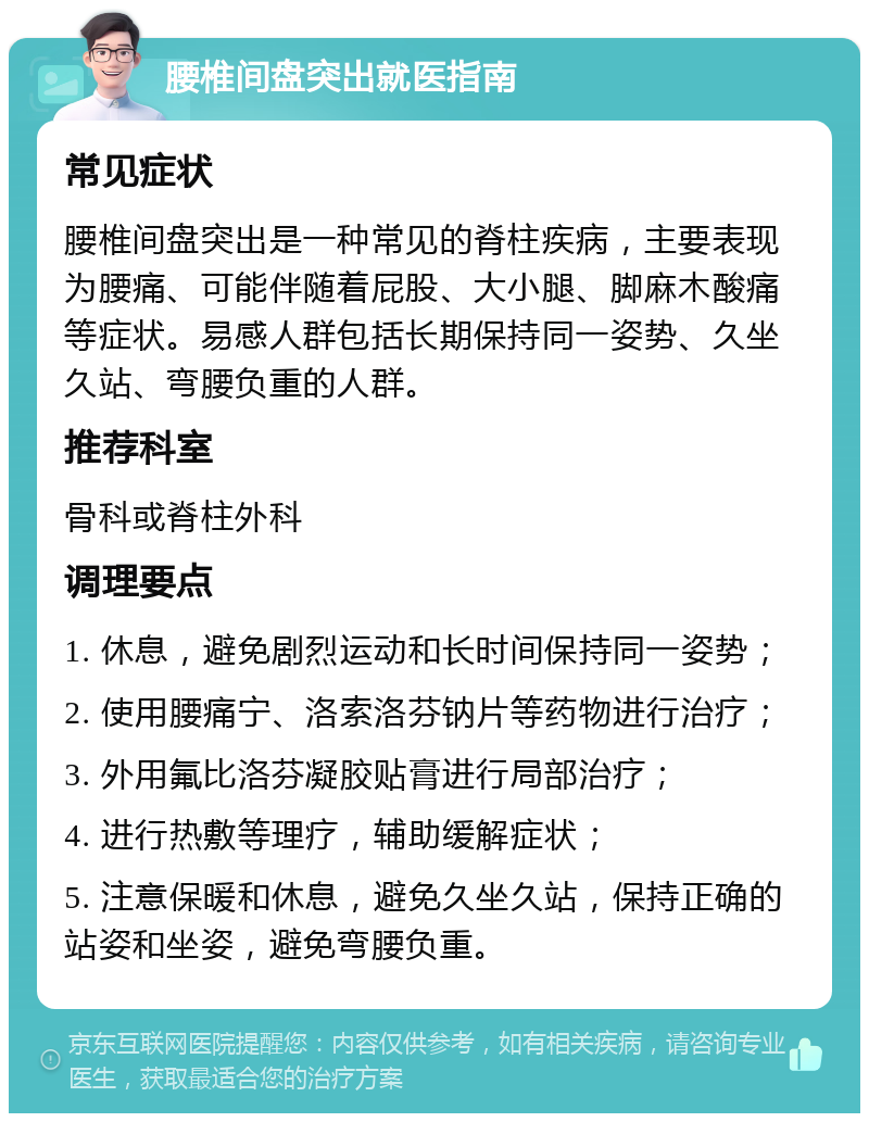 腰椎间盘突出就医指南 常见症状 腰椎间盘突出是一种常见的脊柱疾病，主要表现为腰痛、可能伴随着屁股、大小腿、脚麻木酸痛等症状。易感人群包括长期保持同一姿势、久坐久站、弯腰负重的人群。 推荐科室 骨科或脊柱外科 调理要点 1. 休息，避免剧烈运动和长时间保持同一姿势； 2. 使用腰痛宁、洛索洛芬钠片等药物进行治疗； 3. 外用氟比洛芬凝胶贴膏进行局部治疗； 4. 进行热敷等理疗，辅助缓解症状； 5. 注意保暖和休息，避免久坐久站，保持正确的站姿和坐姿，避免弯腰负重。