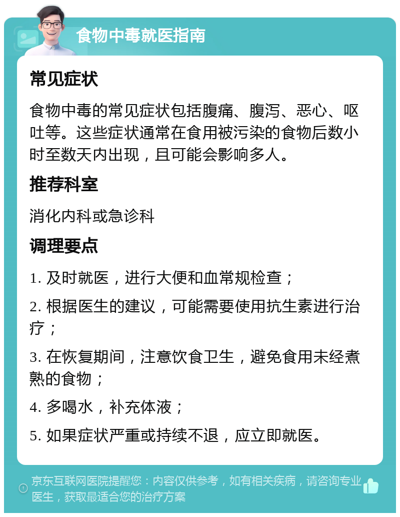 食物中毒就医指南 常见症状 食物中毒的常见症状包括腹痛、腹泻、恶心、呕吐等。这些症状通常在食用被污染的食物后数小时至数天内出现，且可能会影响多人。 推荐科室 消化内科或急诊科 调理要点 1. 及时就医，进行大便和血常规检查； 2. 根据医生的建议，可能需要使用抗生素进行治疗； 3. 在恢复期间，注意饮食卫生，避免食用未经煮熟的食物； 4. 多喝水，补充体液； 5. 如果症状严重或持续不退，应立即就医。