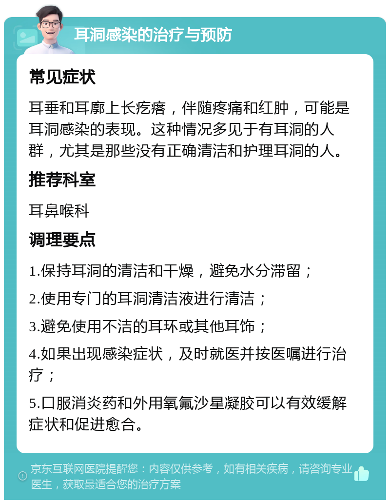 耳洞感染的治疗与预防 常见症状 耳垂和耳廓上长疙瘩，伴随疼痛和红肿，可能是耳洞感染的表现。这种情况多见于有耳洞的人群，尤其是那些没有正确清洁和护理耳洞的人。 推荐科室 耳鼻喉科 调理要点 1.保持耳洞的清洁和干燥，避免水分滞留； 2.使用专门的耳洞清洁液进行清洁； 3.避免使用不洁的耳环或其他耳饰； 4.如果出现感染症状，及时就医并按医嘱进行治疗； 5.口服消炎药和外用氧氟沙星凝胶可以有效缓解症状和促进愈合。