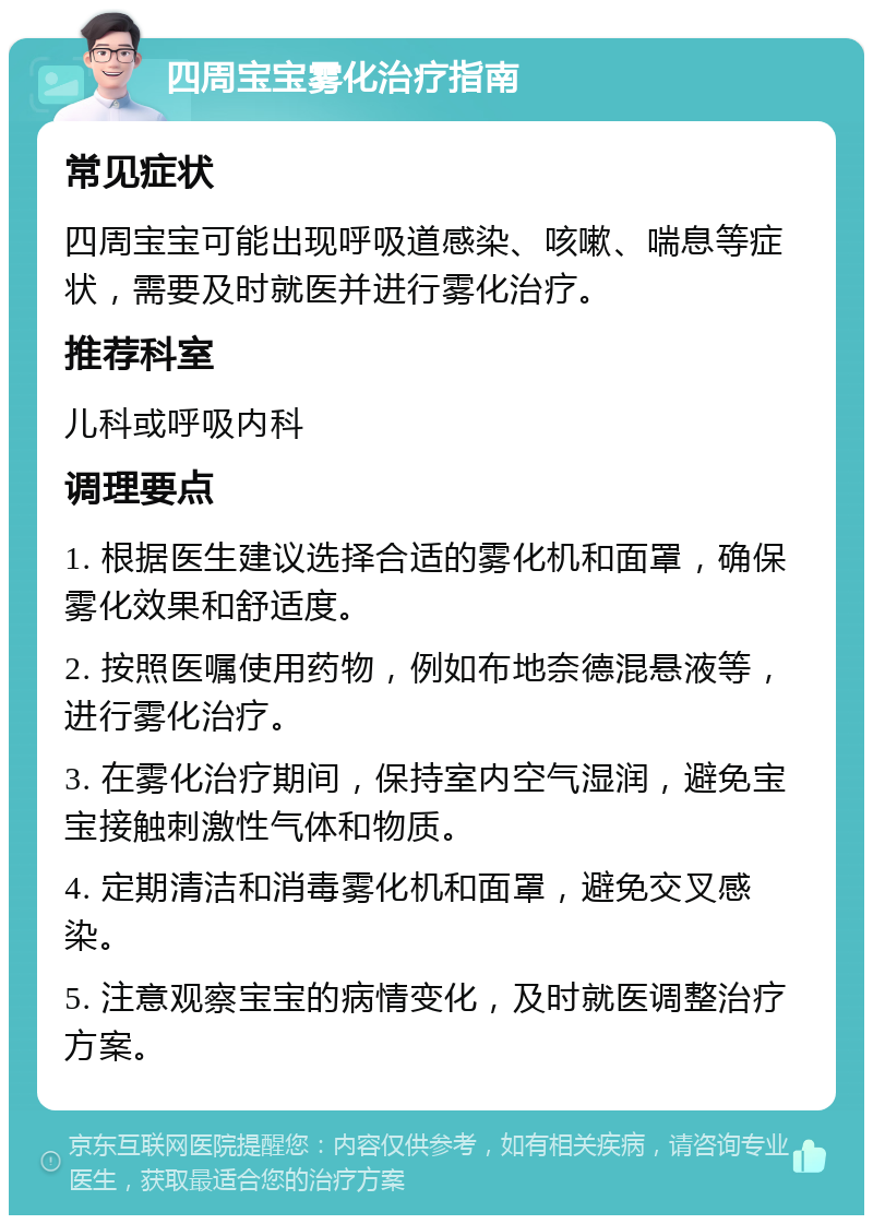 四周宝宝雾化治疗指南 常见症状 四周宝宝可能出现呼吸道感染、咳嗽、喘息等症状，需要及时就医并进行雾化治疗。 推荐科室 儿科或呼吸内科 调理要点 1. 根据医生建议选择合适的雾化机和面罩，确保雾化效果和舒适度。 2. 按照医嘱使用药物，例如布地奈德混悬液等，进行雾化治疗。 3. 在雾化治疗期间，保持室内空气湿润，避免宝宝接触刺激性气体和物质。 4. 定期清洁和消毒雾化机和面罩，避免交叉感染。 5. 注意观察宝宝的病情变化，及时就医调整治疗方案。