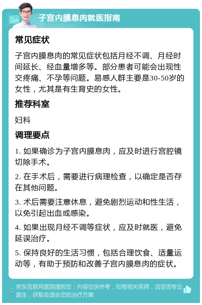 子宫内膜息肉就医指南 常见症状 子宫内膜息肉的常见症状包括月经不调、月经时间延长、经血量增多等。部分患者可能会出现性交疼痛、不孕等问题。易感人群主要是30-50岁的女性，尤其是有生育史的女性。 推荐科室 妇科 调理要点 1. 如果确诊为子宫内膜息肉，应及时进行宫腔镜切除手术。 2. 在手术后，需要进行病理检查，以确定是否存在其他问题。 3. 术后需要注意休息，避免剧烈运动和性生活，以免引起出血或感染。 4. 如果出现月经不调等症状，应及时就医，避免延误治疗。 5. 保持良好的生活习惯，包括合理饮食、适量运动等，有助于预防和改善子宫内膜息肉的症状。