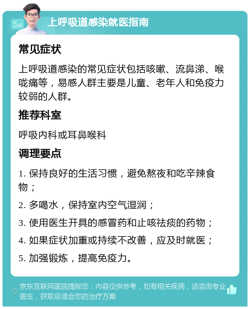 上呼吸道感染就医指南 常见症状 上呼吸道感染的常见症状包括咳嗽、流鼻涕、喉咙痛等，易感人群主要是儿童、老年人和免疫力较弱的人群。 推荐科室 呼吸内科或耳鼻喉科 调理要点 1. 保持良好的生活习惯，避免熬夜和吃辛辣食物； 2. 多喝水，保持室内空气湿润； 3. 使用医生开具的感冒药和止咳祛痰的药物； 4. 如果症状加重或持续不改善，应及时就医； 5. 加强锻炼，提高免疫力。