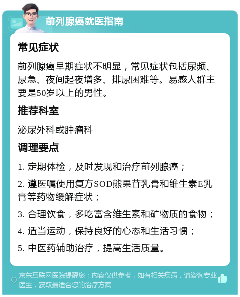 前列腺癌就医指南 常见症状 前列腺癌早期症状不明显，常见症状包括尿频、尿急、夜间起夜增多、排尿困难等。易感人群主要是50岁以上的男性。 推荐科室 泌尿外科或肿瘤科 调理要点 1. 定期体检，及时发现和治疗前列腺癌； 2. 遵医嘱使用复方SOD熊果苷乳膏和维生素E乳膏等药物缓解症状； 3. 合理饮食，多吃富含维生素和矿物质的食物； 4. 适当运动，保持良好的心态和生活习惯； 5. 中医药辅助治疗，提高生活质量。