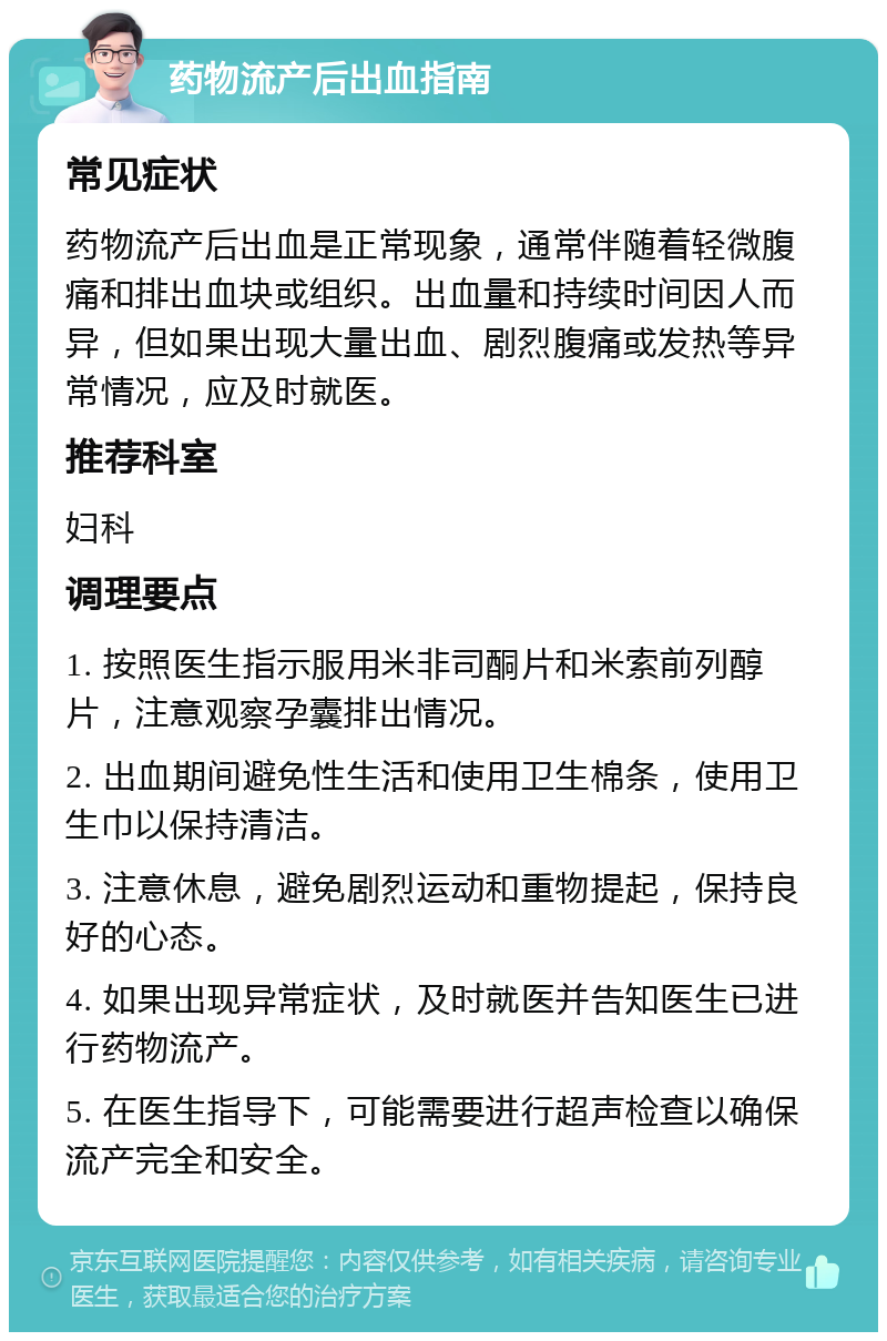 药物流产后出血指南 常见症状 药物流产后出血是正常现象，通常伴随着轻微腹痛和排出血块或组织。出血量和持续时间因人而异，但如果出现大量出血、剧烈腹痛或发热等异常情况，应及时就医。 推荐科室 妇科 调理要点 1. 按照医生指示服用米非司酮片和米索前列醇片，注意观察孕囊排出情况。 2. 出血期间避免性生活和使用卫生棉条，使用卫生巾以保持清洁。 3. 注意休息，避免剧烈运动和重物提起，保持良好的心态。 4. 如果出现异常症状，及时就医并告知医生已进行药物流产。 5. 在医生指导下，可能需要进行超声检查以确保流产完全和安全。