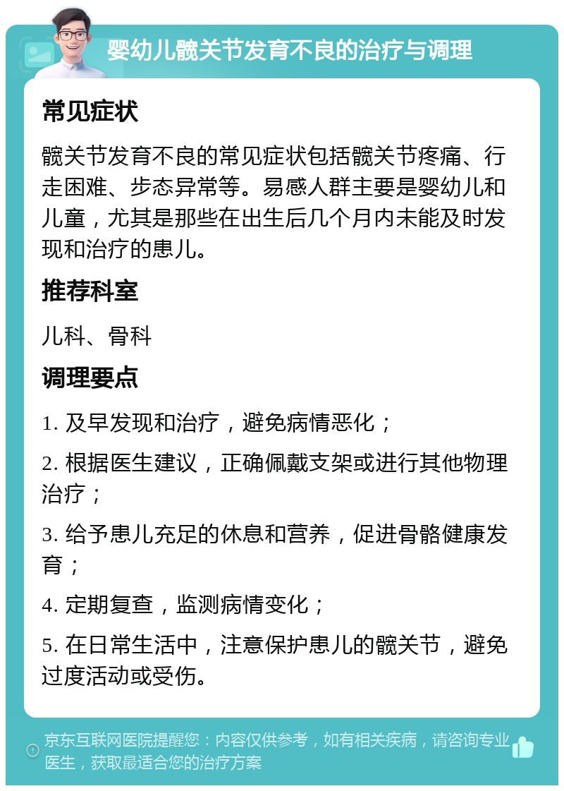 婴幼儿髋关节发育不良的治疗与调理 常见症状 髋关节发育不良的常见症状包括髋关节疼痛、行走困难、步态异常等。易感人群主要是婴幼儿和儿童，尤其是那些在出生后几个月内未能及时发现和治疗的患儿。 推荐科室 儿科、骨科 调理要点 1. 及早发现和治疗，避免病情恶化； 2. 根据医生建议，正确佩戴支架或进行其他物理治疗； 3. 给予患儿充足的休息和营养，促进骨骼健康发育； 4. 定期复查，监测病情变化； 5. 在日常生活中，注意保护患儿的髋关节，避免过度活动或受伤。