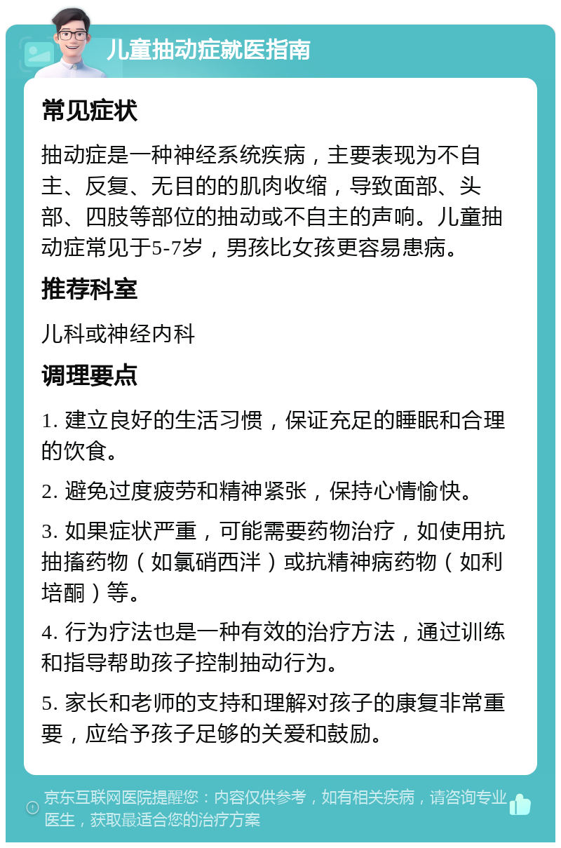 儿童抽动症就医指南 常见症状 抽动症是一种神经系统疾病，主要表现为不自主、反复、无目的的肌肉收缩，导致面部、头部、四肢等部位的抽动或不自主的声响。儿童抽动症常见于5-7岁，男孩比女孩更容易患病。 推荐科室 儿科或神经内科 调理要点 1. 建立良好的生活习惯，保证充足的睡眠和合理的饮食。 2. 避免过度疲劳和精神紧张，保持心情愉快。 3. 如果症状严重，可能需要药物治疗，如使用抗抽搐药物（如氯硝西泮）或抗精神病药物（如利培酮）等。 4. 行为疗法也是一种有效的治疗方法，通过训练和指导帮助孩子控制抽动行为。 5. 家长和老师的支持和理解对孩子的康复非常重要，应给予孩子足够的关爱和鼓励。