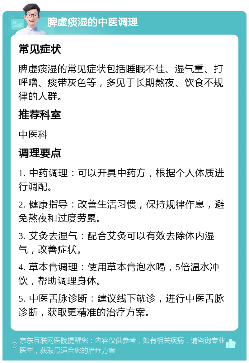 脾虚痰湿的中医调理 常见症状 脾虚痰湿的常见症状包括睡眠不佳、湿气重、打呼噜、痰带灰色等，多见于长期熬夜、饮食不规律的人群。 推荐科室 中医科 调理要点 1. 中药调理：可以开具中药方，根据个人体质进行调配。 2. 健康指导：改善生活习惯，保持规律作息，避免熬夜和过度劳累。 3. 艾灸去湿气：配合艾灸可以有效去除体内湿气，改善症状。 4. 草本膏调理：使用草本膏泡水喝，5倍温水冲饮，帮助调理身体。 5. 中医舌脉诊断：建议线下就诊，进行中医舌脉诊断，获取更精准的治疗方案。