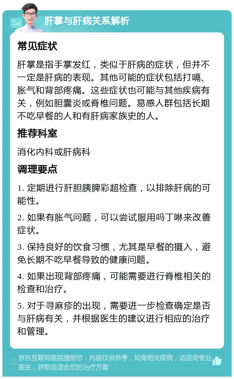 肝掌与肝病关系解析 常见症状 肝掌是指手掌发红，类似于肝病的症状，但并不一定是肝病的表现。其他可能的症状包括打嗝、胀气和背部疼痛。这些症状也可能与其他疾病有关，例如胆囊炎或脊椎问题。易感人群包括长期不吃早餐的人和有肝病家族史的人。 推荐科室 消化内科或肝病科 调理要点 1. 定期进行肝胆胰脾彩超检查，以排除肝病的可能性。 2. 如果有胀气问题，可以尝试服用吗丁啉来改善症状。 3. 保持良好的饮食习惯，尤其是早餐的摄入，避免长期不吃早餐导致的健康问题。 4. 如果出现背部疼痛，可能需要进行脊椎相关的检查和治疗。 5. 对于寻麻疹的出现，需要进一步检查确定是否与肝病有关，并根据医生的建议进行相应的治疗和管理。