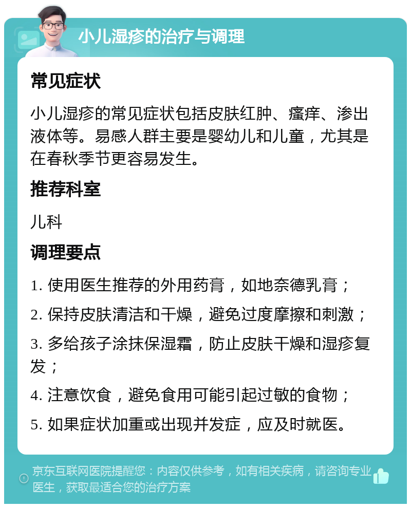 小儿湿疹的治疗与调理 常见症状 小儿湿疹的常见症状包括皮肤红肿、瘙痒、渗出液体等。易感人群主要是婴幼儿和儿童，尤其是在春秋季节更容易发生。 推荐科室 儿科 调理要点 1. 使用医生推荐的外用药膏，如地奈德乳膏； 2. 保持皮肤清洁和干燥，避免过度摩擦和刺激； 3. 多给孩子涂抹保湿霜，防止皮肤干燥和湿疹复发； 4. 注意饮食，避免食用可能引起过敏的食物； 5. 如果症状加重或出现并发症，应及时就医。