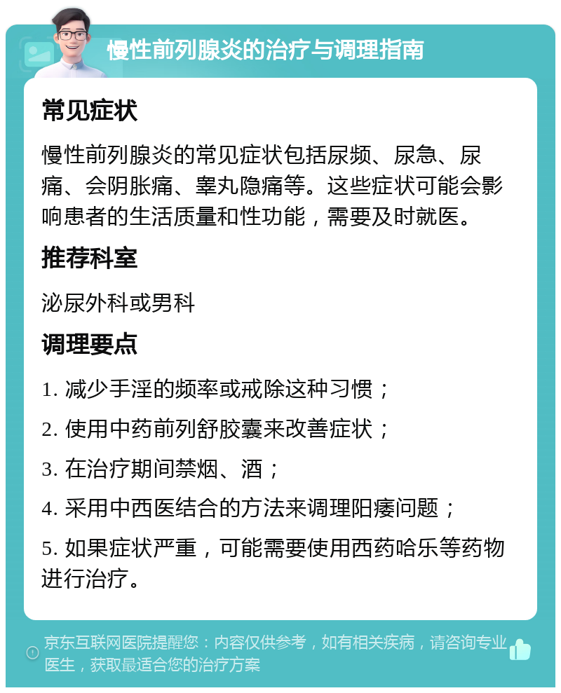 慢性前列腺炎的治疗与调理指南 常见症状 慢性前列腺炎的常见症状包括尿频、尿急、尿痛、会阴胀痛、睾丸隐痛等。这些症状可能会影响患者的生活质量和性功能，需要及时就医。 推荐科室 泌尿外科或男科 调理要点 1. 减少手淫的频率或戒除这种习惯； 2. 使用中药前列舒胶囊来改善症状； 3. 在治疗期间禁烟、酒； 4. 采用中西医结合的方法来调理阳痿问题； 5. 如果症状严重，可能需要使用西药哈乐等药物进行治疗。