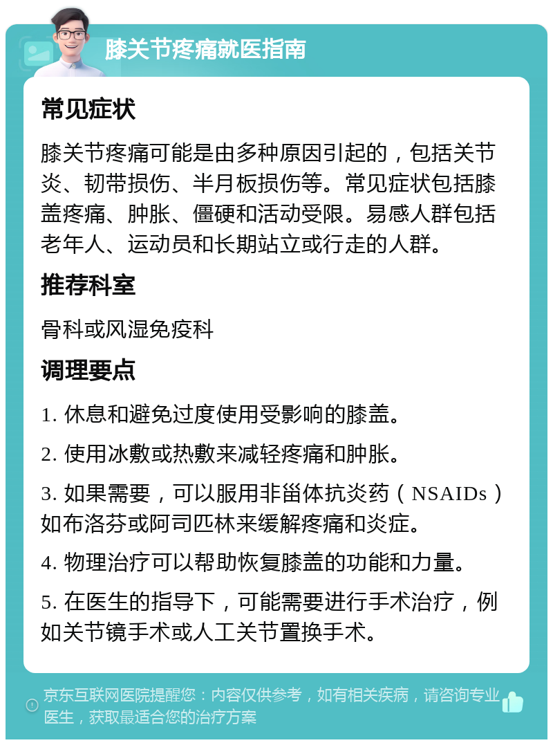 膝关节疼痛就医指南 常见症状 膝关节疼痛可能是由多种原因引起的，包括关节炎、韧带损伤、半月板损伤等。常见症状包括膝盖疼痛、肿胀、僵硬和活动受限。易感人群包括老年人、运动员和长期站立或行走的人群。 推荐科室 骨科或风湿免疫科 调理要点 1. 休息和避免过度使用受影响的膝盖。 2. 使用冰敷或热敷来减轻疼痛和肿胀。 3. 如果需要，可以服用非甾体抗炎药（NSAIDs）如布洛芬或阿司匹林来缓解疼痛和炎症。 4. 物理治疗可以帮助恢复膝盖的功能和力量。 5. 在医生的指导下，可能需要进行手术治疗，例如关节镜手术或人工关节置换手术。