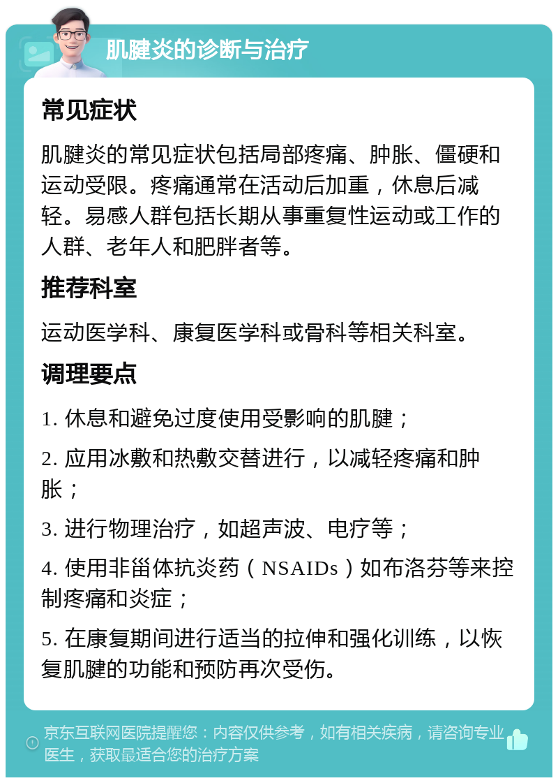 肌腱炎的诊断与治疗 常见症状 肌腱炎的常见症状包括局部疼痛、肿胀、僵硬和运动受限。疼痛通常在活动后加重，休息后减轻。易感人群包括长期从事重复性运动或工作的人群、老年人和肥胖者等。 推荐科室 运动医学科、康复医学科或骨科等相关科室。 调理要点 1. 休息和避免过度使用受影响的肌腱； 2. 应用冰敷和热敷交替进行，以减轻疼痛和肿胀； 3. 进行物理治疗，如超声波、电疗等； 4. 使用非甾体抗炎药（NSAIDs）如布洛芬等来控制疼痛和炎症； 5. 在康复期间进行适当的拉伸和强化训练，以恢复肌腱的功能和预防再次受伤。