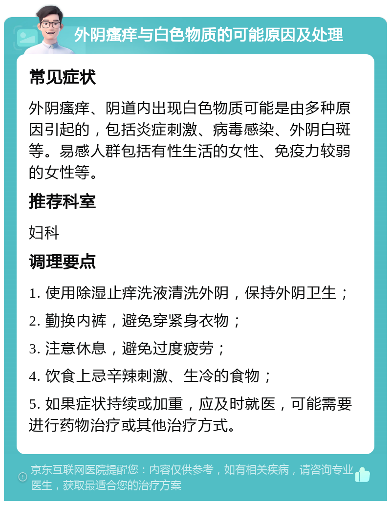 外阴瘙痒与白色物质的可能原因及处理 常见症状 外阴瘙痒、阴道内出现白色物质可能是由多种原因引起的，包括炎症刺激、病毒感染、外阴白斑等。易感人群包括有性生活的女性、免疫力较弱的女性等。 推荐科室 妇科 调理要点 1. 使用除湿止痒洗液清洗外阴，保持外阴卫生； 2. 勤换内裤，避免穿紧身衣物； 3. 注意休息，避免过度疲劳； 4. 饮食上忌辛辣刺激、生冷的食物； 5. 如果症状持续或加重，应及时就医，可能需要进行药物治疗或其他治疗方式。