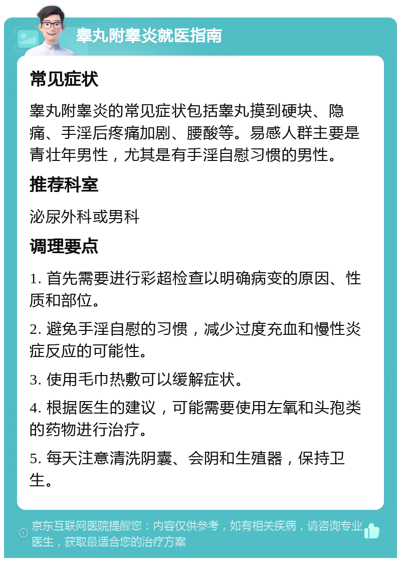 睾丸附睾炎就医指南 常见症状 睾丸附睾炎的常见症状包括睾丸摸到硬块、隐痛、手淫后疼痛加剧、腰酸等。易感人群主要是青壮年男性，尤其是有手淫自慰习惯的男性。 推荐科室 泌尿外科或男科 调理要点 1. 首先需要进行彩超检查以明确病变的原因、性质和部位。 2. 避免手淫自慰的习惯，减少过度充血和慢性炎症反应的可能性。 3. 使用毛巾热敷可以缓解症状。 4. 根据医生的建议，可能需要使用左氧和头孢类的药物进行治疗。 5. 每天注意清洗阴囊、会阴和生殖器，保持卫生。