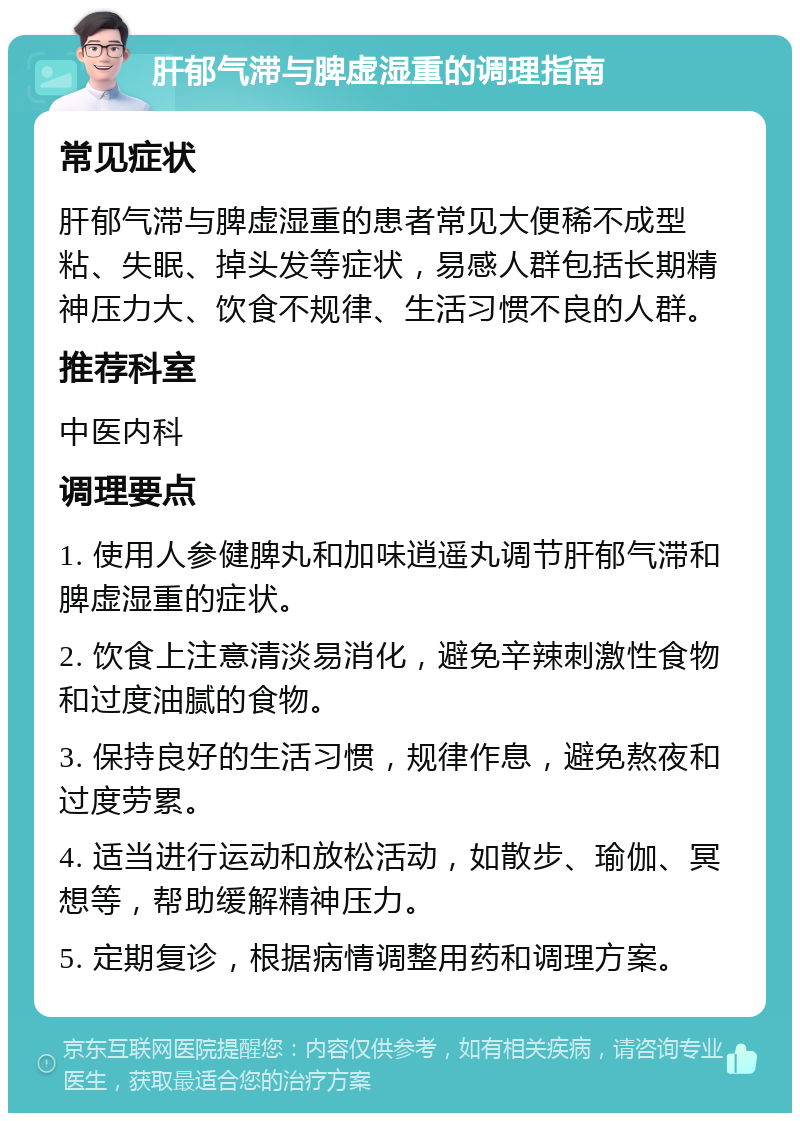 肝郁气滞与脾虚湿重的调理指南 常见症状 肝郁气滞与脾虚湿重的患者常见大便稀不成型粘、失眠、掉头发等症状，易感人群包括长期精神压力大、饮食不规律、生活习惯不良的人群。 推荐科室 中医内科 调理要点 1. 使用人参健脾丸和加味逍遥丸调节肝郁气滞和脾虚湿重的症状。 2. 饮食上注意清淡易消化，避免辛辣刺激性食物和过度油腻的食物。 3. 保持良好的生活习惯，规律作息，避免熬夜和过度劳累。 4. 适当进行运动和放松活动，如散步、瑜伽、冥想等，帮助缓解精神压力。 5. 定期复诊，根据病情调整用药和调理方案。