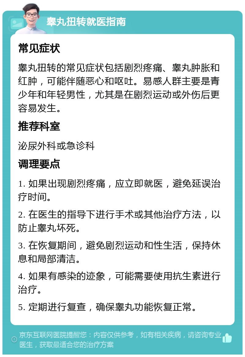 睾丸扭转就医指南 常见症状 睾丸扭转的常见症状包括剧烈疼痛、睾丸肿胀和红肿，可能伴随恶心和呕吐。易感人群主要是青少年和年轻男性，尤其是在剧烈运动或外伤后更容易发生。 推荐科室 泌尿外科或急诊科 调理要点 1. 如果出现剧烈疼痛，应立即就医，避免延误治疗时间。 2. 在医生的指导下进行手术或其他治疗方法，以防止睾丸坏死。 3. 在恢复期间，避免剧烈运动和性生活，保持休息和局部清洁。 4. 如果有感染的迹象，可能需要使用抗生素进行治疗。 5. 定期进行复查，确保睾丸功能恢复正常。