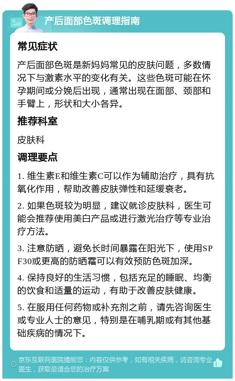 产后面部色斑调理指南 常见症状 产后面部色斑是新妈妈常见的皮肤问题，多数情况下与激素水平的变化有关。这些色斑可能在怀孕期间或分娩后出现，通常出现在面部、颈部和手臂上，形状和大小各异。 推荐科室 皮肤科 调理要点 1. 维生素E和维生素C可以作为辅助治疗，具有抗氧化作用，帮助改善皮肤弹性和延缓衰老。 2. 如果色斑较为明显，建议就诊皮肤科，医生可能会推荐使用美白产品或进行激光治疗等专业治疗方法。 3. 注意防晒，避免长时间暴露在阳光下，使用SPF30或更高的防晒霜可以有效预防色斑加深。 4. 保持良好的生活习惯，包括充足的睡眠、均衡的饮食和适量的运动，有助于改善皮肤健康。 5. 在服用任何药物或补充剂之前，请先咨询医生或专业人士的意见，特别是在哺乳期或有其他基础疾病的情况下。