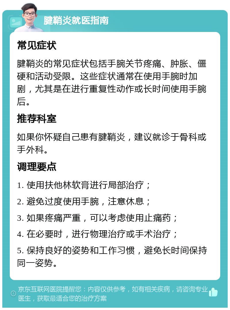 腱鞘炎就医指南 常见症状 腱鞘炎的常见症状包括手腕关节疼痛、肿胀、僵硬和活动受限。这些症状通常在使用手腕时加剧，尤其是在进行重复性动作或长时间使用手腕后。 推荐科室 如果你怀疑自己患有腱鞘炎，建议就诊于骨科或手外科。 调理要点 1. 使用扶他林软膏进行局部治疗； 2. 避免过度使用手腕，注意休息； 3. 如果疼痛严重，可以考虑使用止痛药； 4. 在必要时，进行物理治疗或手术治疗； 5. 保持良好的姿势和工作习惯，避免长时间保持同一姿势。