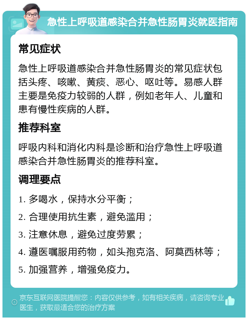 急性上呼吸道感染合并急性肠胃炎就医指南 常见症状 急性上呼吸道感染合并急性肠胃炎的常见症状包括头疼、咳嗽、黄痰、恶心、呕吐等。易感人群主要是免疫力较弱的人群，例如老年人、儿童和患有慢性疾病的人群。 推荐科室 呼吸内科和消化内科是诊断和治疗急性上呼吸道感染合并急性肠胃炎的推荐科室。 调理要点 1. 多喝水，保持水分平衡； 2. 合理使用抗生素，避免滥用； 3. 注意休息，避免过度劳累； 4. 遵医嘱服用药物，如头孢克洛、阿莫西林等； 5. 加强营养，增强免疫力。