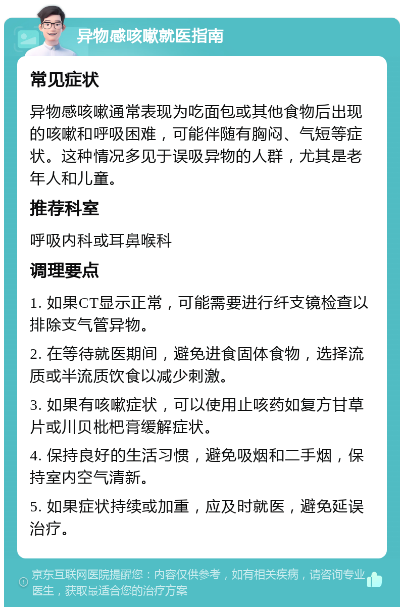 异物感咳嗽就医指南 常见症状 异物感咳嗽通常表现为吃面包或其他食物后出现的咳嗽和呼吸困难，可能伴随有胸闷、气短等症状。这种情况多见于误吸异物的人群，尤其是老年人和儿童。 推荐科室 呼吸内科或耳鼻喉科 调理要点 1. 如果CT显示正常，可能需要进行纤支镜检查以排除支气管异物。 2. 在等待就医期间，避免进食固体食物，选择流质或半流质饮食以减少刺激。 3. 如果有咳嗽症状，可以使用止咳药如复方甘草片或川贝枇杷膏缓解症状。 4. 保持良好的生活习惯，避免吸烟和二手烟，保持室内空气清新。 5. 如果症状持续或加重，应及时就医，避免延误治疗。