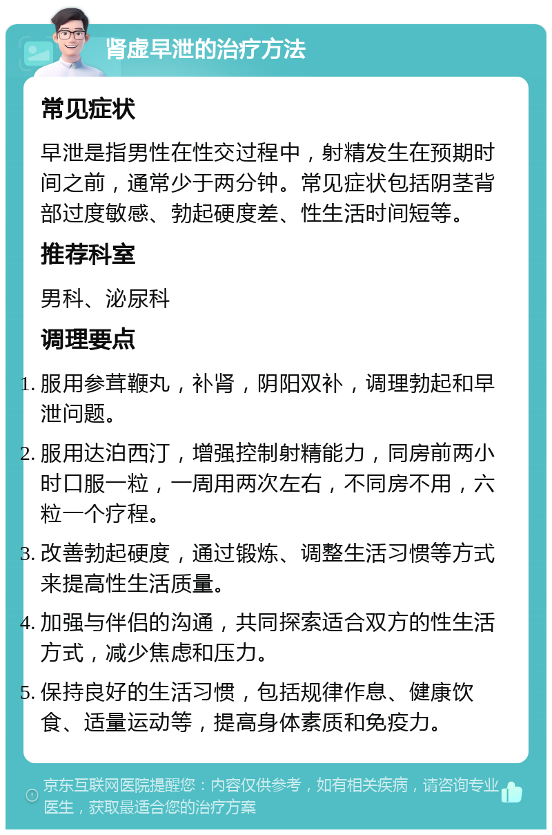 肾虚早泄的治疗方法 常见症状 早泄是指男性在性交过程中，射精发生在预期时间之前，通常少于两分钟。常见症状包括阴茎背部过度敏感、勃起硬度差、性生活时间短等。 推荐科室 男科、泌尿科 调理要点 服用参茸鞭丸，补肾，阴阳双补，调理勃起和早泄问题。 服用达泊西汀，增强控制射精能力，同房前两小时口服一粒，一周用两次左右，不同房不用，六粒一个疗程。 改善勃起硬度，通过锻炼、调整生活习惯等方式来提高性生活质量。 加强与伴侣的沟通，共同探索适合双方的性生活方式，减少焦虑和压力。 保持良好的生活习惯，包括规律作息、健康饮食、适量运动等，提高身体素质和免疫力。