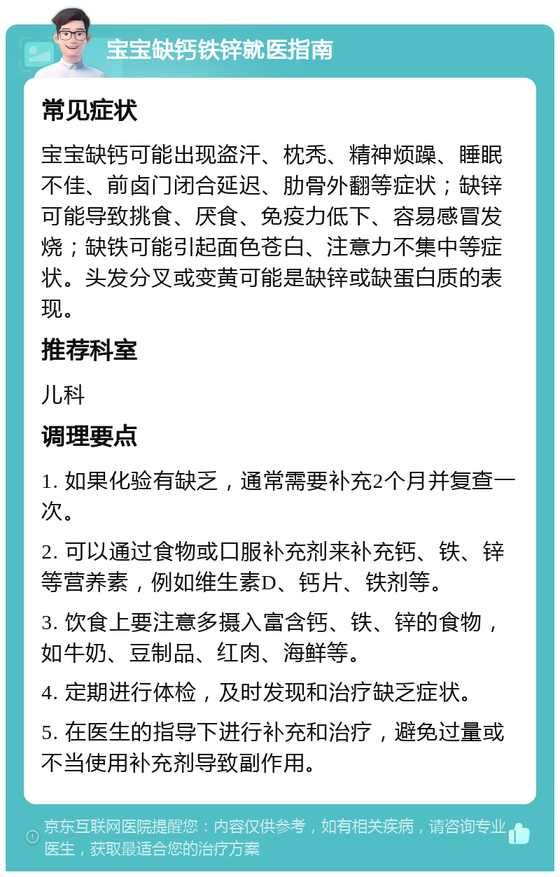 宝宝缺钙铁锌就医指南 常见症状 宝宝缺钙可能出现盗汗、枕秃、精神烦躁、睡眠不佳、前卤门闭合延迟、肋骨外翻等症状；缺锌可能导致挑食、厌食、免疫力低下、容易感冒发烧；缺铁可能引起面色苍白、注意力不集中等症状。头发分叉或变黄可能是缺锌或缺蛋白质的表现。 推荐科室 儿科 调理要点 1. 如果化验有缺乏，通常需要补充2个月并复查一次。 2. 可以通过食物或口服补充剂来补充钙、铁、锌等营养素，例如维生素D、钙片、铁剂等。 3. 饮食上要注意多摄入富含钙、铁、锌的食物，如牛奶、豆制品、红肉、海鲜等。 4. 定期进行体检，及时发现和治疗缺乏症状。 5. 在医生的指导下进行补充和治疗，避免过量或不当使用补充剂导致副作用。