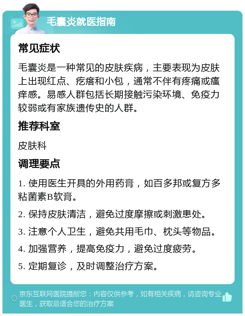 毛囊炎就医指南 常见症状 毛囊炎是一种常见的皮肤疾病，主要表现为皮肤上出现红点、疙瘩和小包，通常不伴有疼痛或瘙痒感。易感人群包括长期接触污染环境、免疫力较弱或有家族遗传史的人群。 推荐科室 皮肤科 调理要点 1. 使用医生开具的外用药膏，如百多邦或复方多粘菌素B软膏。 2. 保持皮肤清洁，避免过度摩擦或刺激患处。 3. 注意个人卫生，避免共用毛巾、枕头等物品。 4. 加强营养，提高免疫力，避免过度疲劳。 5. 定期复诊，及时调整治疗方案。