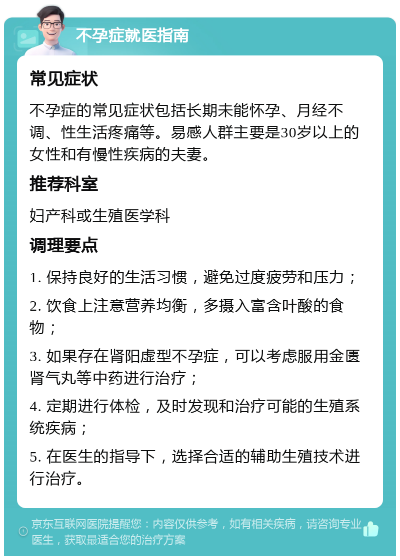 不孕症就医指南 常见症状 不孕症的常见症状包括长期未能怀孕、月经不调、性生活疼痛等。易感人群主要是30岁以上的女性和有慢性疾病的夫妻。 推荐科室 妇产科或生殖医学科 调理要点 1. 保持良好的生活习惯，避免过度疲劳和压力； 2. 饮食上注意营养均衡，多摄入富含叶酸的食物； 3. 如果存在肾阳虚型不孕症，可以考虑服用金匮肾气丸等中药进行治疗； 4. 定期进行体检，及时发现和治疗可能的生殖系统疾病； 5. 在医生的指导下，选择合适的辅助生殖技术进行治疗。