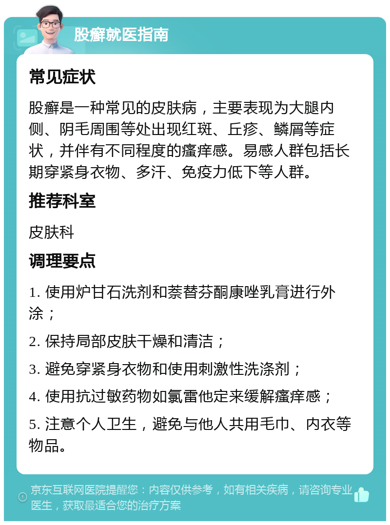 股癣就医指南 常见症状 股癣是一种常见的皮肤病，主要表现为大腿内侧、阴毛周围等处出现红斑、丘疹、鳞屑等症状，并伴有不同程度的瘙痒感。易感人群包括长期穿紧身衣物、多汗、免疫力低下等人群。 推荐科室 皮肤科 调理要点 1. 使用炉甘石洗剂和萘替芬酮康唑乳膏进行外涂； 2. 保持局部皮肤干燥和清洁； 3. 避免穿紧身衣物和使用刺激性洗涤剂； 4. 使用抗过敏药物如氯雷他定来缓解瘙痒感； 5. 注意个人卫生，避免与他人共用毛巾、内衣等物品。