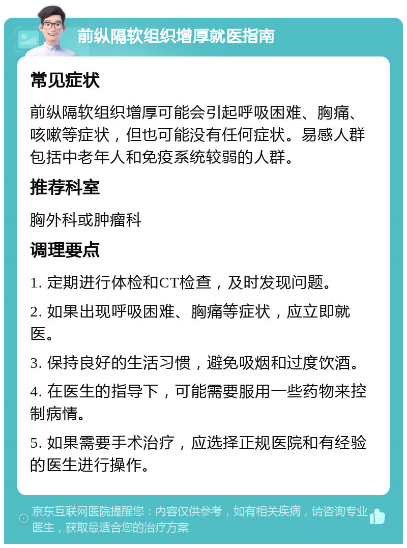 前纵隔软组织增厚就医指南 常见症状 前纵隔软组织增厚可能会引起呼吸困难、胸痛、咳嗽等症状，但也可能没有任何症状。易感人群包括中老年人和免疫系统较弱的人群。 推荐科室 胸外科或肿瘤科 调理要点 1. 定期进行体检和CT检查，及时发现问题。 2. 如果出现呼吸困难、胸痛等症状，应立即就医。 3. 保持良好的生活习惯，避免吸烟和过度饮酒。 4. 在医生的指导下，可能需要服用一些药物来控制病情。 5. 如果需要手术治疗，应选择正规医院和有经验的医生进行操作。