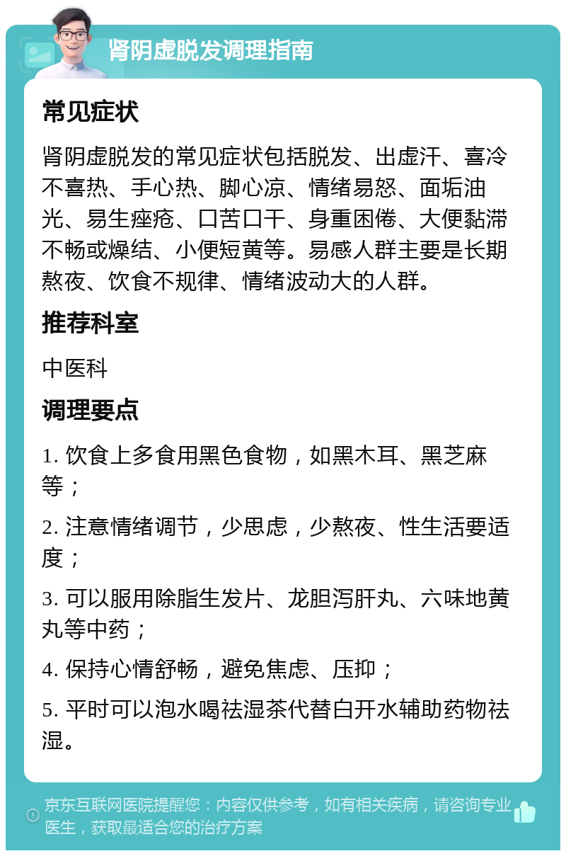 肾阴虚脱发调理指南 常见症状 肾阴虚脱发的常见症状包括脱发、出虚汗、喜冷不喜热、手心热、脚心凉、情绪易怒、面垢油光、易生痤疮、口苦口干、身重困倦、大便黏滞不畅或燥结、小便短黄等。易感人群主要是长期熬夜、饮食不规律、情绪波动大的人群。 推荐科室 中医科 调理要点 1. 饮食上多食用黑色食物，如黑木耳、黑芝麻等； 2. 注意情绪调节，少思虑，少熬夜、性生活要适度； 3. 可以服用除脂生发片、龙胆泻肝丸、六味地黄丸等中药； 4. 保持心情舒畅，避免焦虑、压抑； 5. 平时可以泡水喝祛湿茶代替白开水辅助药物祛湿。