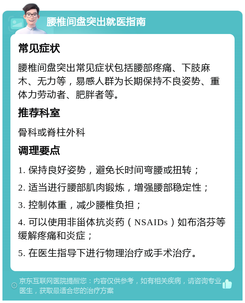 腰椎间盘突出就医指南 常见症状 腰椎间盘突出常见症状包括腰部疼痛、下肢麻木、无力等，易感人群为长期保持不良姿势、重体力劳动者、肥胖者等。 推荐科室 骨科或脊柱外科 调理要点 1. 保持良好姿势，避免长时间弯腰或扭转； 2. 适当进行腰部肌肉锻炼，增强腰部稳定性； 3. 控制体重，减少腰椎负担； 4. 可以使用非甾体抗炎药（NSAIDs）如布洛芬等缓解疼痛和炎症； 5. 在医生指导下进行物理治疗或手术治疗。