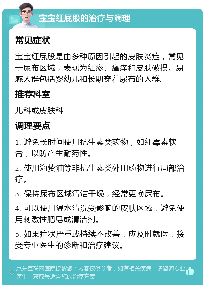 宝宝红屁股的治疗与调理 常见症状 宝宝红屁股是由多种原因引起的皮肤炎症，常见于尿布区域，表现为红疹、瘙痒和皮肤破损。易感人群包括婴幼儿和长期穿着尿布的人群。 推荐科室 儿科或皮肤科 调理要点 1. 避免长时间使用抗生素类药物，如红霉素软膏，以防产生耐药性。 2. 使用海贽油等非抗生素类外用药物进行局部治疗。 3. 保持尿布区域清洁干燥，经常更换尿布。 4. 可以使用温水清洗受影响的皮肤区域，避免使用刺激性肥皂或清洁剂。 5. 如果症状严重或持续不改善，应及时就医，接受专业医生的诊断和治疗建议。