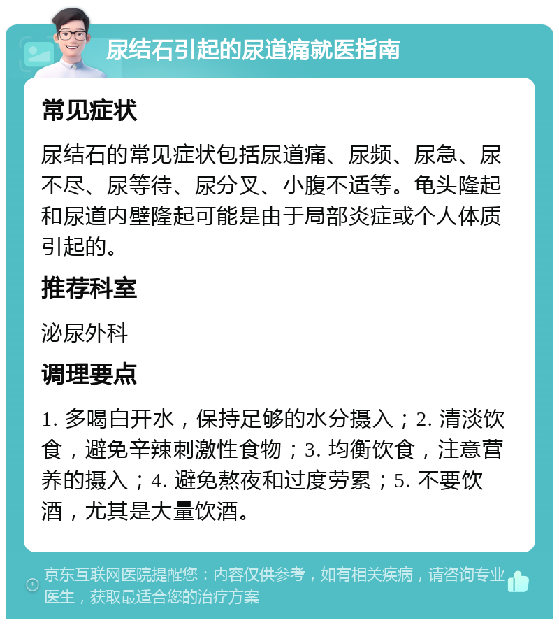 尿结石引起的尿道痛就医指南 常见症状 尿结石的常见症状包括尿道痛、尿频、尿急、尿不尽、尿等待、尿分叉、小腹不适等。龟头隆起和尿道内壁隆起可能是由于局部炎症或个人体质引起的。 推荐科室 泌尿外科 调理要点 1. 多喝白开水，保持足够的水分摄入；2. 清淡饮食，避免辛辣刺激性食物；3. 均衡饮食，注意营养的摄入；4. 避免熬夜和过度劳累；5. 不要饮酒，尤其是大量饮酒。