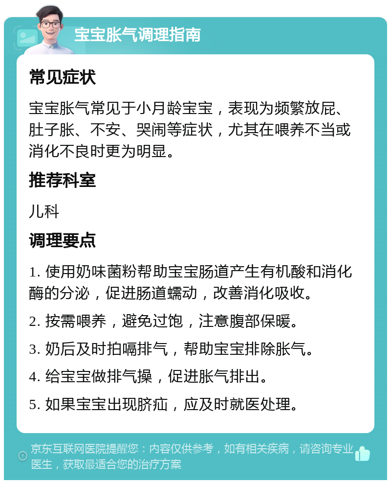 宝宝胀气调理指南 常见症状 宝宝胀气常见于小月龄宝宝，表现为频繁放屁、肚子胀、不安、哭闹等症状，尤其在喂养不当或消化不良时更为明显。 推荐科室 儿科 调理要点 1. 使用奶味菌粉帮助宝宝肠道产生有机酸和消化酶的分泌，促进肠道蠕动，改善消化吸收。 2. 按需喂养，避免过饱，注意腹部保暖。 3. 奶后及时拍嗝排气，帮助宝宝排除胀气。 4. 给宝宝做排气操，促进胀气排出。 5. 如果宝宝出现脐疝，应及时就医处理。