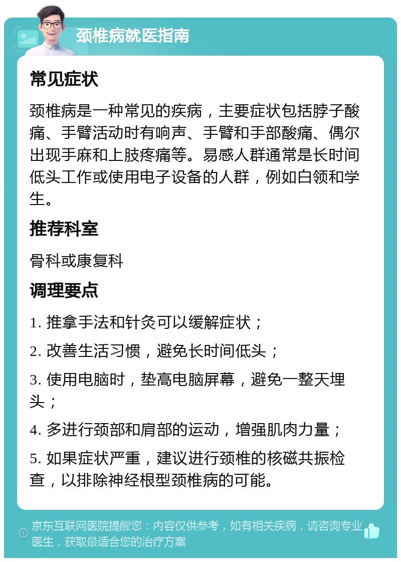 颈椎病就医指南 常见症状 颈椎病是一种常见的疾病，主要症状包括脖子酸痛、手臂活动时有响声、手臂和手部酸痛、偶尔出现手麻和上肢疼痛等。易感人群通常是长时间低头工作或使用电子设备的人群，例如白领和学生。 推荐科室 骨科或康复科 调理要点 1. 推拿手法和针灸可以缓解症状； 2. 改善生活习惯，避免长时间低头； 3. 使用电脑时，垫高电脑屏幕，避免一整天埋头； 4. 多进行颈部和肩部的运动，增强肌肉力量； 5. 如果症状严重，建议进行颈椎的核磁共振检查，以排除神经根型颈椎病的可能。