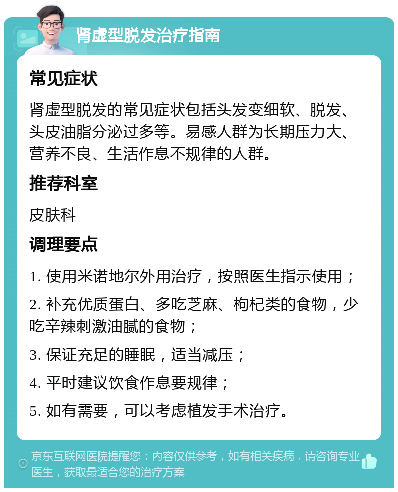 肾虚型脱发治疗指南 常见症状 肾虚型脱发的常见症状包括头发变细软、脱发、头皮油脂分泌过多等。易感人群为长期压力大、营养不良、生活作息不规律的人群。 推荐科室 皮肤科 调理要点 1. 使用米诺地尔外用治疗，按照医生指示使用； 2. 补充优质蛋白、多吃芝麻、枸杞类的食物，少吃辛辣刺激油腻的食物； 3. 保证充足的睡眠，适当减压； 4. 平时建议饮食作息要规律； 5. 如有需要，可以考虑植发手术治疗。