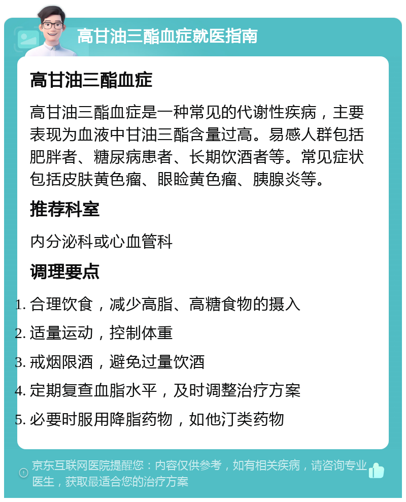 高甘油三酯血症就医指南 高甘油三酯血症 高甘油三酯血症是一种常见的代谢性疾病，主要表现为血液中甘油三酯含量过高。易感人群包括肥胖者、糖尿病患者、长期饮酒者等。常见症状包括皮肤黄色瘤、眼睑黄色瘤、胰腺炎等。 推荐科室 内分泌科或心血管科 调理要点 合理饮食，减少高脂、高糖食物的摄入 适量运动，控制体重 戒烟限酒，避免过量饮酒 定期复查血脂水平，及时调整治疗方案 必要时服用降脂药物，如他汀类药物