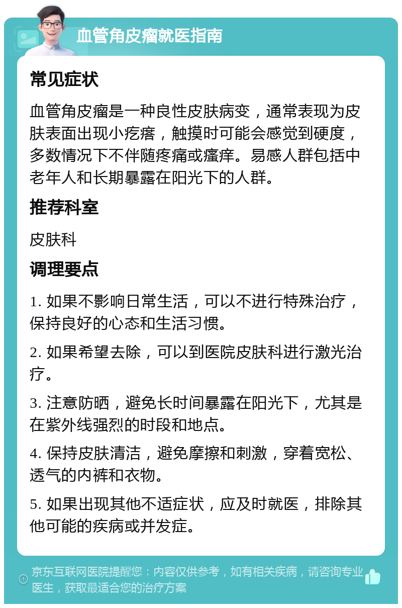 血管角皮瘤就医指南 常见症状 血管角皮瘤是一种良性皮肤病变，通常表现为皮肤表面出现小疙瘩，触摸时可能会感觉到硬度，多数情况下不伴随疼痛或瘙痒。易感人群包括中老年人和长期暴露在阳光下的人群。 推荐科室 皮肤科 调理要点 1. 如果不影响日常生活，可以不进行特殊治疗，保持良好的心态和生活习惯。 2. 如果希望去除，可以到医院皮肤科进行激光治疗。 3. 注意防晒，避免长时间暴露在阳光下，尤其是在紫外线强烈的时段和地点。 4. 保持皮肤清洁，避免摩擦和刺激，穿着宽松、透气的内裤和衣物。 5. 如果出现其他不适症状，应及时就医，排除其他可能的疾病或并发症。