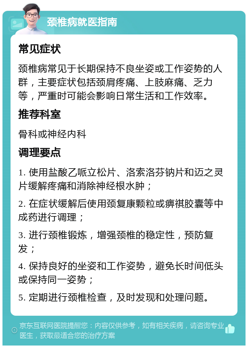 颈椎病就医指南 常见症状 颈椎病常见于长期保持不良坐姿或工作姿势的人群，主要症状包括颈肩疼痛、上肢麻痛、乏力等，严重时可能会影响日常生活和工作效率。 推荐科室 骨科或神经内科 调理要点 1. 使用盐酸乙哌立松片、洛索洛芬钠片和迈之灵片缓解疼痛和消除神经根水肿； 2. 在症状缓解后使用颈复康颗粒或痹祺胶囊等中成药进行调理； 3. 进行颈椎锻炼，增强颈椎的稳定性，预防复发； 4. 保持良好的坐姿和工作姿势，避免长时间低头或保持同一姿势； 5. 定期进行颈椎检查，及时发现和处理问题。