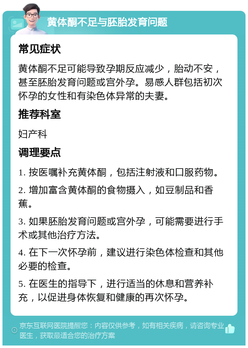 黄体酮不足与胚胎发育问题 常见症状 黄体酮不足可能导致孕期反应减少，胎动不安，甚至胚胎发育问题或宫外孕。易感人群包括初次怀孕的女性和有染色体异常的夫妻。 推荐科室 妇产科 调理要点 1. 按医嘱补充黄体酮，包括注射液和口服药物。 2. 增加富含黄体酮的食物摄入，如豆制品和香蕉。 3. 如果胚胎发育问题或宫外孕，可能需要进行手术或其他治疗方法。 4. 在下一次怀孕前，建议进行染色体检查和其他必要的检查。 5. 在医生的指导下，进行适当的休息和营养补充，以促进身体恢复和健康的再次怀孕。