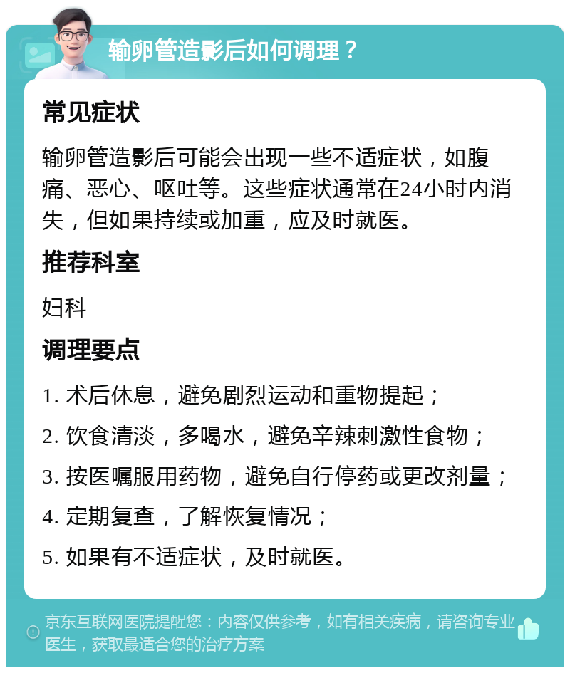 输卵管造影后如何调理？ 常见症状 输卵管造影后可能会出现一些不适症状，如腹痛、恶心、呕吐等。这些症状通常在24小时内消失，但如果持续或加重，应及时就医。 推荐科室 妇科 调理要点 1. 术后休息，避免剧烈运动和重物提起； 2. 饮食清淡，多喝水，避免辛辣刺激性食物； 3. 按医嘱服用药物，避免自行停药或更改剂量； 4. 定期复查，了解恢复情况； 5. 如果有不适症状，及时就医。