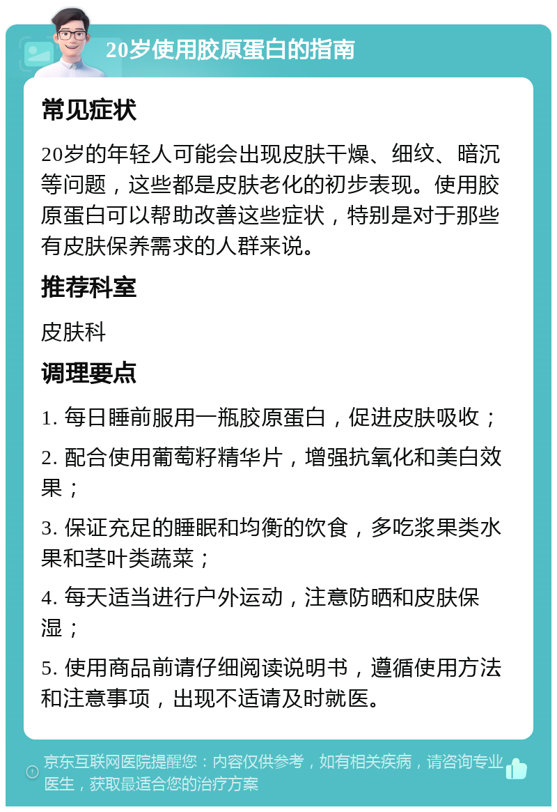 20岁使用胶原蛋白的指南 常见症状 20岁的年轻人可能会出现皮肤干燥、细纹、暗沉等问题，这些都是皮肤老化的初步表现。使用胶原蛋白可以帮助改善这些症状，特别是对于那些有皮肤保养需求的人群来说。 推荐科室 皮肤科 调理要点 1. 每日睡前服用一瓶胶原蛋白，促进皮肤吸收； 2. 配合使用葡萄籽精华片，增强抗氧化和美白效果； 3. 保证充足的睡眠和均衡的饮食，多吃浆果类水果和茎叶类蔬菜； 4. 每天适当进行户外运动，注意防晒和皮肤保湿； 5. 使用商品前请仔细阅读说明书，遵循使用方法和注意事项，出现不适请及时就医。