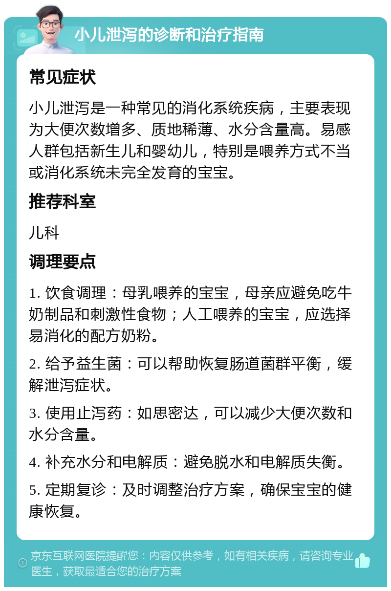 小儿泄泻的诊断和治疗指南 常见症状 小儿泄泻是一种常见的消化系统疾病，主要表现为大便次数增多、质地稀薄、水分含量高。易感人群包括新生儿和婴幼儿，特别是喂养方式不当或消化系统未完全发育的宝宝。 推荐科室 儿科 调理要点 1. 饮食调理：母乳喂养的宝宝，母亲应避免吃牛奶制品和刺激性食物；人工喂养的宝宝，应选择易消化的配方奶粉。 2. 给予益生菌：可以帮助恢复肠道菌群平衡，缓解泄泻症状。 3. 使用止泻药：如思密达，可以减少大便次数和水分含量。 4. 补充水分和电解质：避免脱水和电解质失衡。 5. 定期复诊：及时调整治疗方案，确保宝宝的健康恢复。