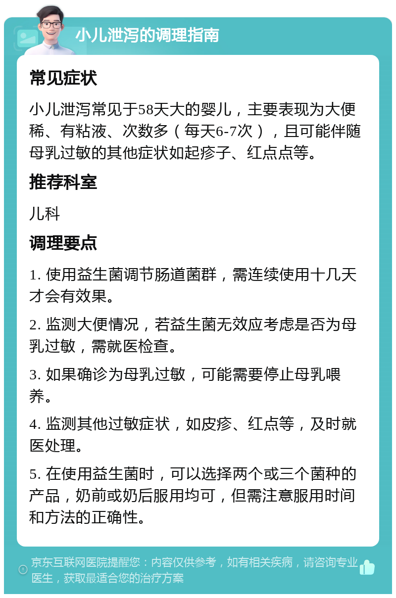 小儿泄泻的调理指南 常见症状 小儿泄泻常见于58天大的婴儿，主要表现为大便稀、有粘液、次数多（每天6-7次），且可能伴随母乳过敏的其他症状如起疹子、红点点等。 推荐科室 儿科 调理要点 1. 使用益生菌调节肠道菌群，需连续使用十几天才会有效果。 2. 监测大便情况，若益生菌无效应考虑是否为母乳过敏，需就医检查。 3. 如果确诊为母乳过敏，可能需要停止母乳喂养。 4. 监测其他过敏症状，如皮疹、红点等，及时就医处理。 5. 在使用益生菌时，可以选择两个或三个菌种的产品，奶前或奶后服用均可，但需注意服用时间和方法的正确性。