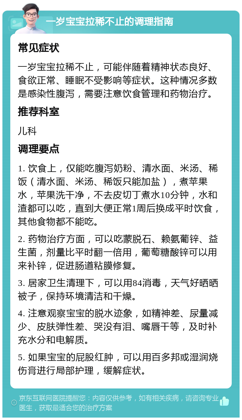 一岁宝宝拉稀不止的调理指南 常见症状 一岁宝宝拉稀不止，可能伴随着精神状态良好、食欲正常、睡眠不受影响等症状。这种情况多数是感染性腹泻，需要注意饮食管理和药物治疗。 推荐科室 儿科 调理要点 1. 饮食上，仅能吃腹泻奶粉、清水面、米汤、稀饭（清水面、米汤、稀饭只能加盐），煮苹果水，苹果洗干净，不去皮切丁煮水10分钟，水和渣都可以吃，直到大便正常1周后换成平时饮食，其他食物都不能吃。 2. 药物治疗方面，可以吃蒙脱石、赖氨葡锌、益生菌，剂量比平时翻一倍用，葡萄糖酸锌可以用来补锌，促进肠道粘膜修复。 3. 居家卫生清理下，可以用84消毒，天气好晒晒被子，保持环境清洁和干燥。 4. 注意观察宝宝的脱水迹象，如精神差、尿量减少、皮肤弹性差、哭没有泪、嘴唇干等，及时补充水分和电解质。 5. 如果宝宝的屁股红肿，可以用百多邦或湿润烧伤膏进行局部护理，缓解症状。