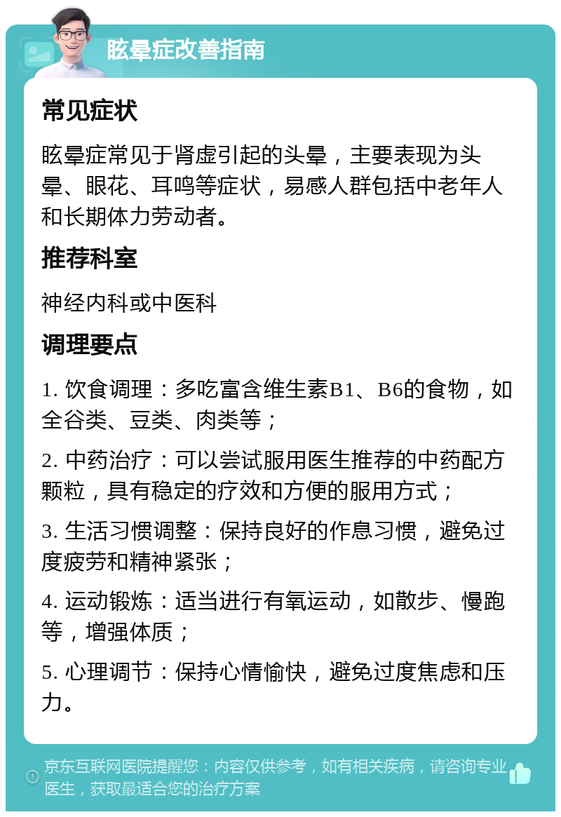 眩晕症改善指南 常见症状 眩晕症常见于肾虚引起的头晕，主要表现为头晕、眼花、耳鸣等症状，易感人群包括中老年人和长期体力劳动者。 推荐科室 神经内科或中医科 调理要点 1. 饮食调理：多吃富含维生素B1、B6的食物，如全谷类、豆类、肉类等； 2. 中药治疗：可以尝试服用医生推荐的中药配方颗粒，具有稳定的疗效和方便的服用方式； 3. 生活习惯调整：保持良好的作息习惯，避免过度疲劳和精神紧张； 4. 运动锻炼：适当进行有氧运动，如散步、慢跑等，增强体质； 5. 心理调节：保持心情愉快，避免过度焦虑和压力。